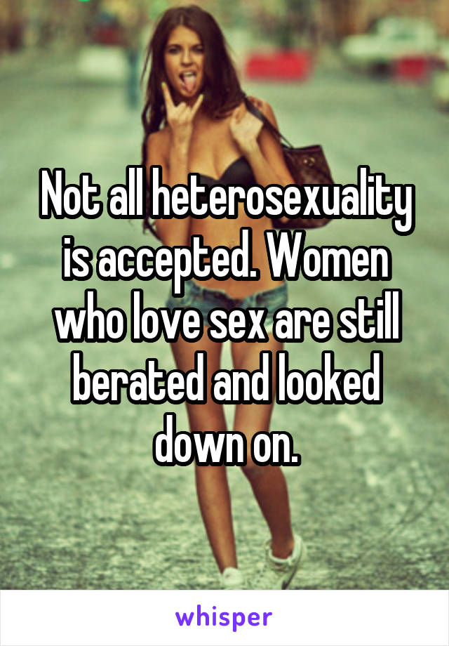 Not all heterosexuality is accepted. Women who love sex are still berated and looked down on.