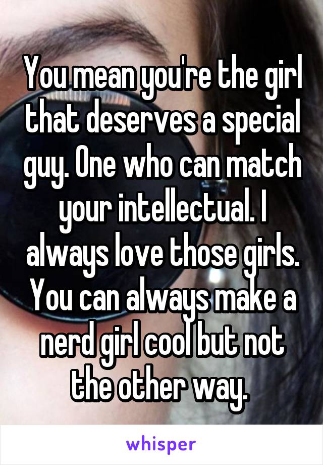 You mean you're the girl that deserves a special guy. One who can match your intellectual. I always love those girls. You can always make a nerd girl cool but not the other way. 