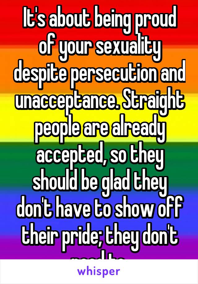 It's about being proud of your sexuality despite persecution and unacceptance. Straight people are already accepted, so they should be glad they don't have to show off their pride; they don't need to.