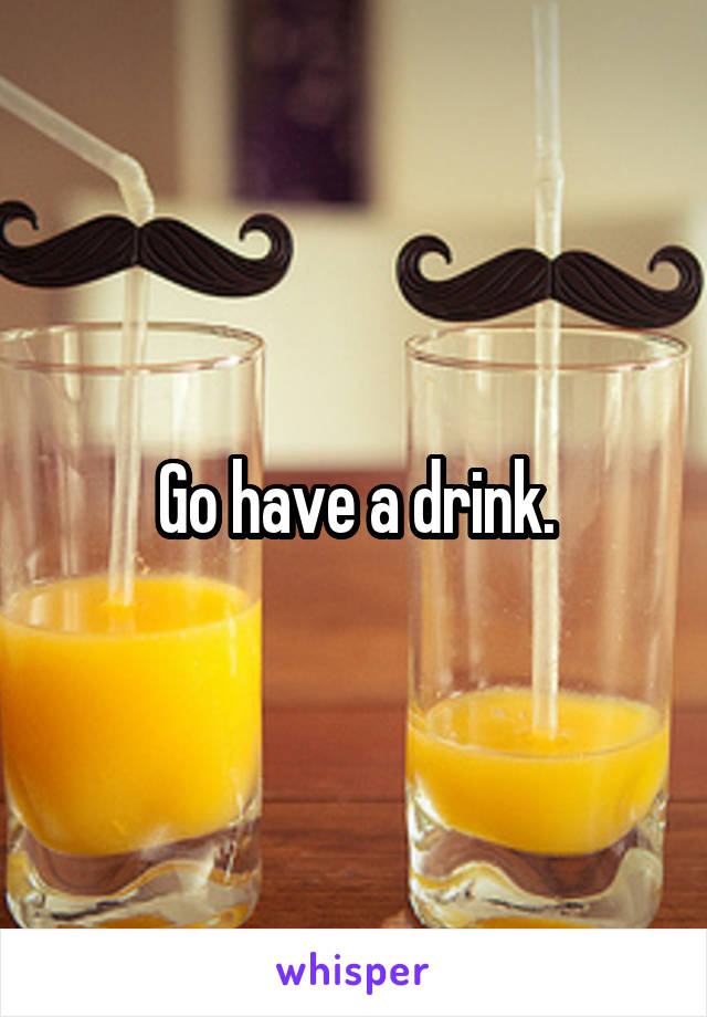Go have a drink.