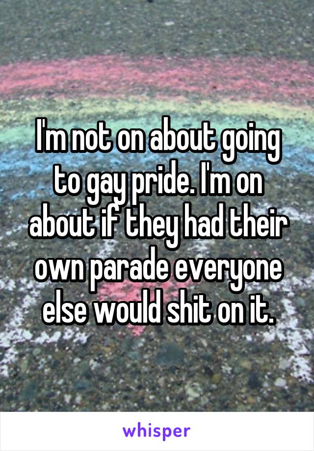 I'm not on about going to gay pride. I'm on about if they had their own parade everyone else would shit on it.