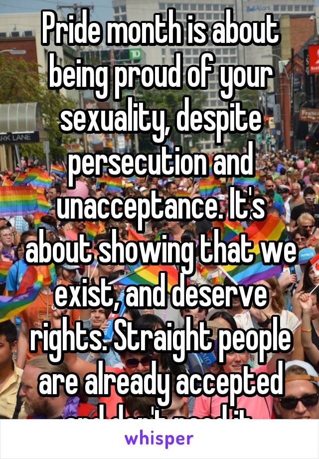 Pride month is about being proud of your sexuality, despite persecution and unacceptance. It's about showing that we exist, and deserve rights. Straight people are already accepted and don't need it.