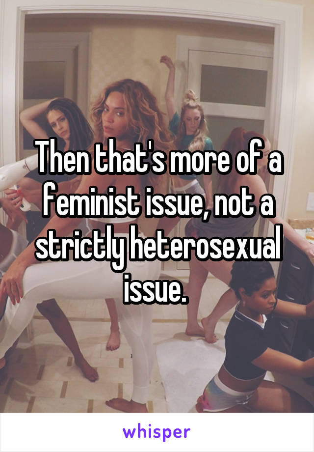Then that's more of a feminist issue, not a strictly heterosexual issue. 