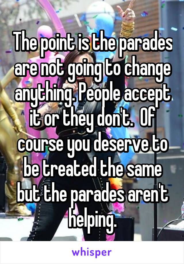 The point is the parades are not going to change anything. People accept it or they don't.  Of course you deserve to be treated the same but the parades aren't helping.