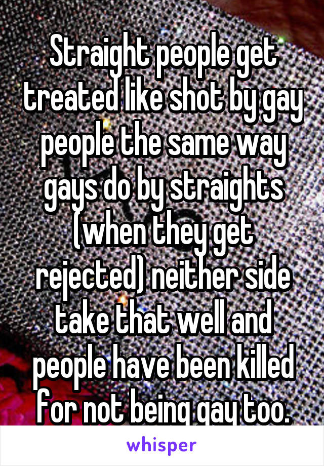 Straight people get treated like shot by gay people the same way gays do by straights (when they get rejected) neither side take that well and people have been killed for not being gay too.