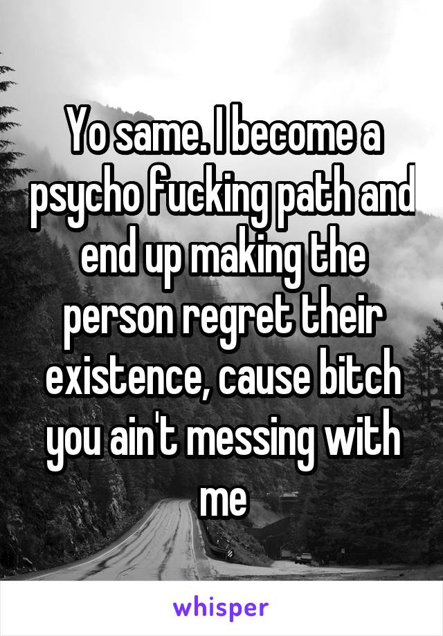 Yo same. I become a psycho fucking path and end up making the person regret their existence, cause bitch you ain't messing with me