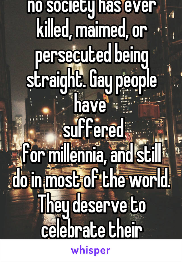 no society has ever killed, maimed, or persecuted being straight. Gay people have 
 suffered
for millennia, and still do in most of the world. They deserve to celebrate their freedom