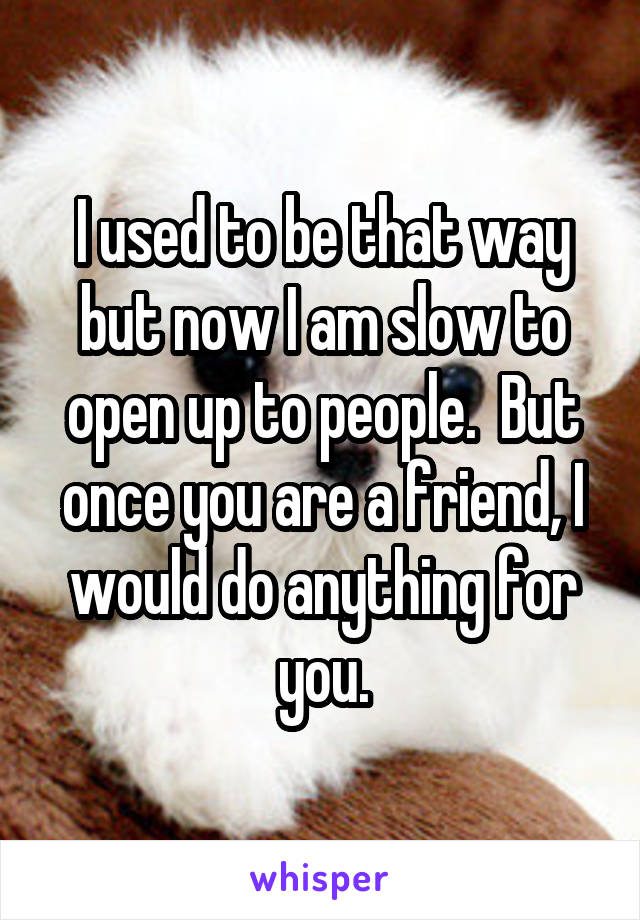 I used to be that way but now I am slow to open up to people.  But once you are a friend, I would do anything for you.