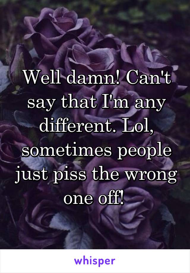 Well damn! Can't say that I'm any different. Lol, sometimes people just piss the wrong one off! 