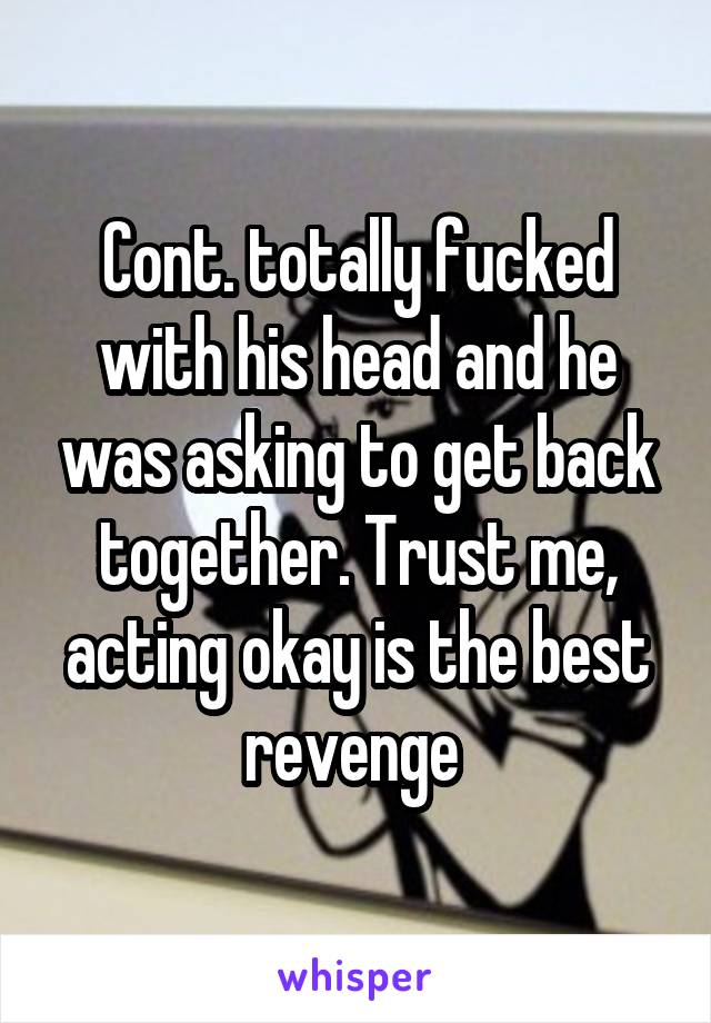 Cont. totally fucked with his head and he was asking to get back together. Trust me, acting okay is the best revenge 