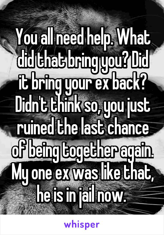 You all need help. What did that bring you? Did it bring your ex back? Didn't think so, you just ruined the last chance of being together again. My one ex was like that, he is in jail now. 