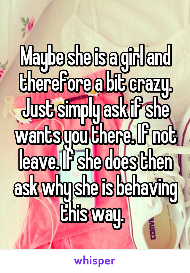 Maybe she is a girl and therefore a bit crazy. Just simply ask if she wants you there. If not leave. If she does then ask why she is behaving this way.  