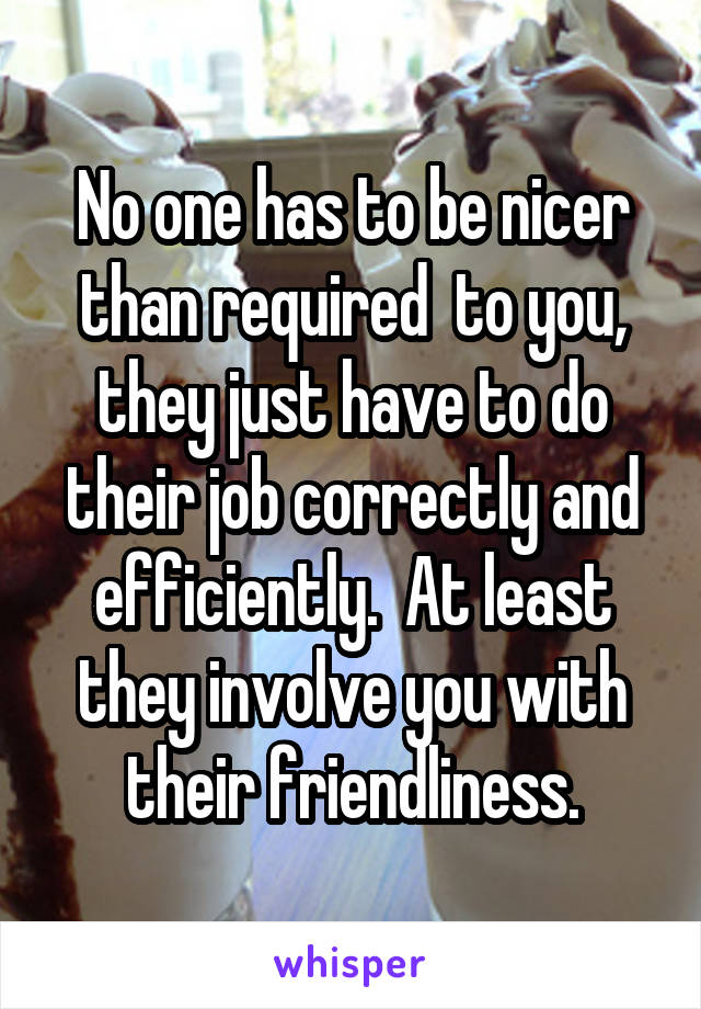 No one has to be nicer than required  to you, they just have to do their job correctly and efficiently.  At least they involve you with their friendliness.