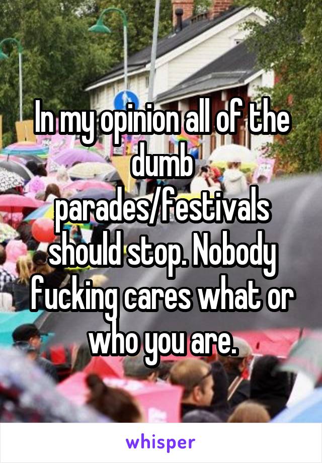 In my opinion all of the dumb parades/festivals should stop. Nobody fucking cares what or who you are.