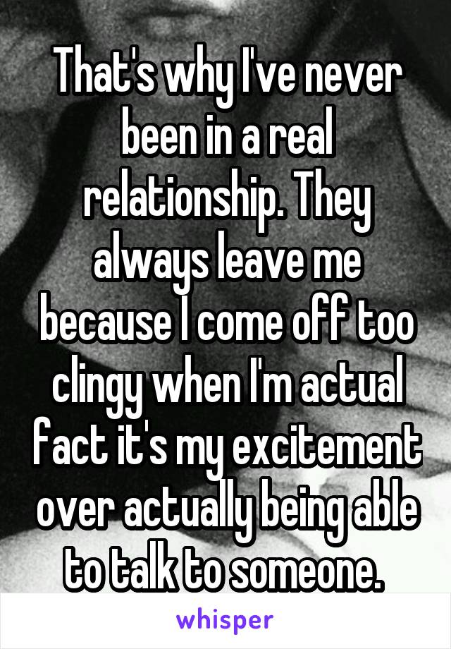 That's why I've never been in a real relationship. They always leave me because I come off too clingy when I'm actual fact it's my excitement over actually being able to talk to someone. 