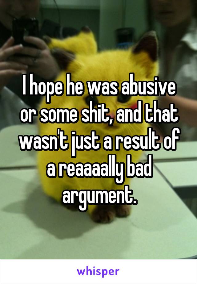 I hope he was abusive or some shit, and that wasn't just a result of a reaaaally bad argument.