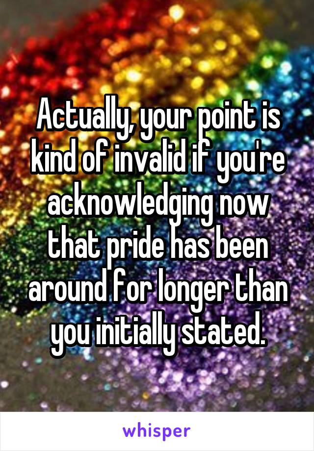 Actually, your point is kind of invalid if you're acknowledging now that pride has been around for longer than you initially stated.