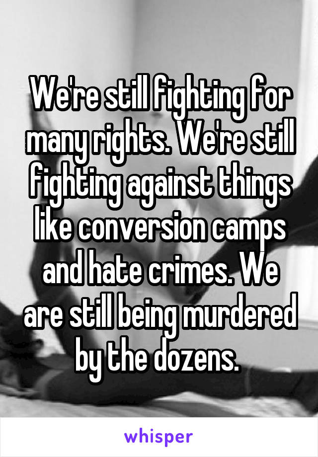 We're still fighting for many rights. We're still fighting against things like conversion camps and hate crimes. We are still being murdered by the dozens. 