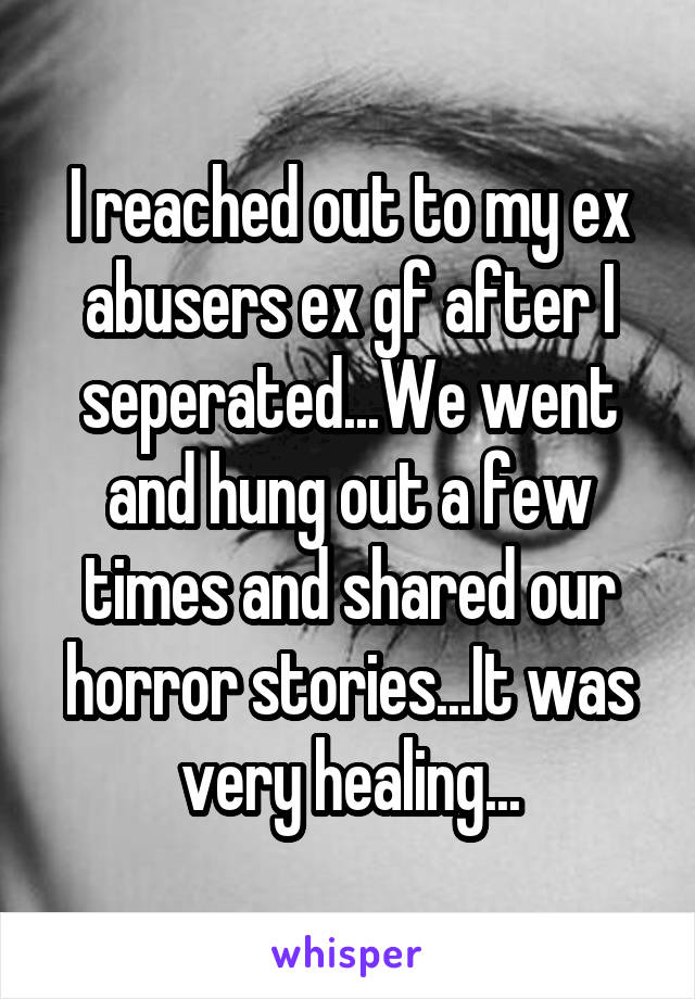 I reached out to my ex abusers ex gf after I seperated...We went and hung out a few times and shared our horror stories...It was very healing...