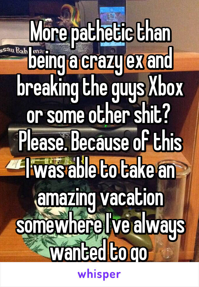 More pathetic than being a crazy ex and breaking the guys Xbox or some other shit? 
Please. Because of this I was able to take an amazing vacation somewhere I've always wanted to go 