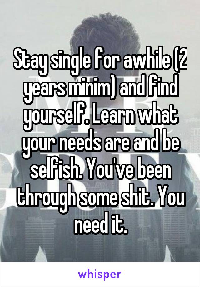 Stay single for awhile (2 years minim) and find yourself. Learn what your needs are and be selfish. You've been through some shit. You need it.