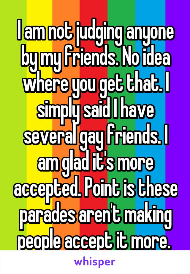 I am not judging anyone by my friends. No idea where you get that. I simply said I have several gay friends. I am glad it's more accepted. Point is these parades aren't making people accept it more. 