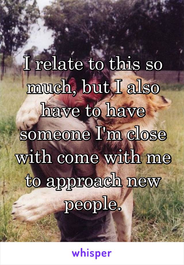 I relate to this so much, but I also have to have someone I'm close with come with me to approach new people.