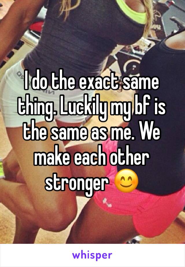 I do the exact same thing. Luckily my bf is the same as me. We make each other stronger 😊