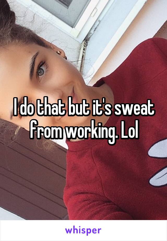 I do that but it's sweat from working. Lol