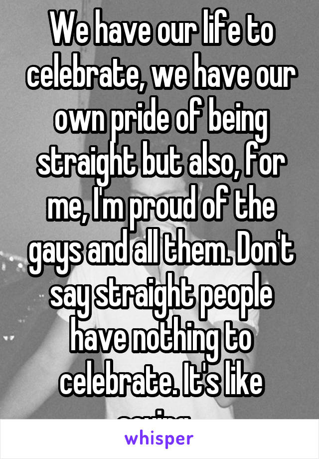 We have our life to celebrate, we have our own pride of being straight but also, for me, I'm proud of the gays and all them. Don't say straight people have nothing to celebrate. It's like saying...