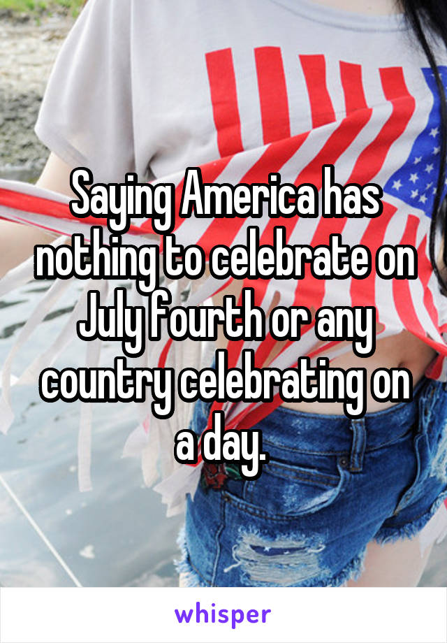 Saying America has nothing to celebrate on July fourth or any country celebrating on a day. 