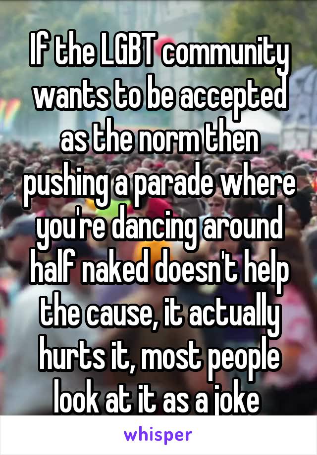 If the LGBT community wants to be accepted as the norm then pushing a parade where you're dancing around half naked doesn't help the cause, it actually hurts it, most people look at it as a joke 