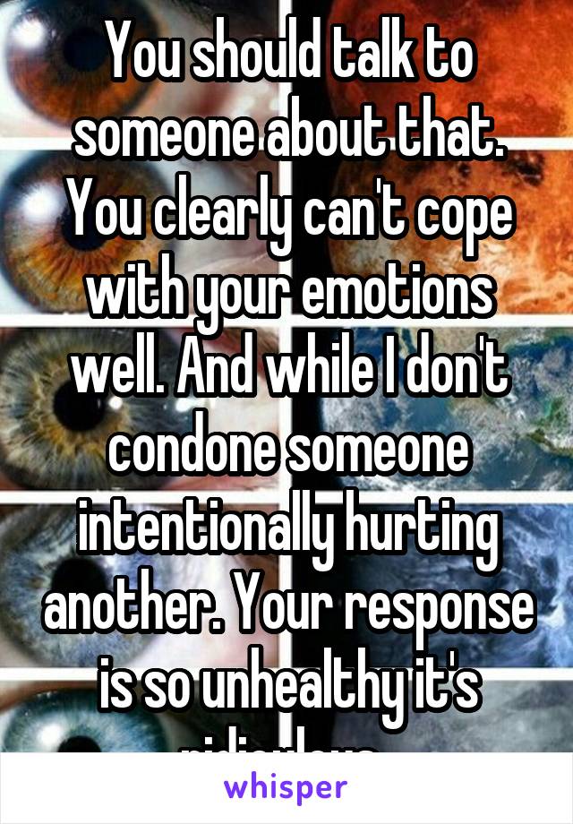 You should talk to someone about that. You clearly can't cope with your emotions well. And while I don't condone someone intentionally hurting another. Your response is so unhealthy it's ridiculous. 