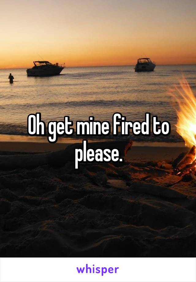 Oh get mine fired to please.