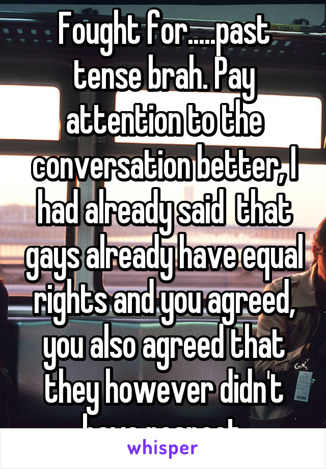 Fought for.....past tense brah. Pay attention to the conversation better, I had already said  that gays already have equal rights and you agreed, you also agreed that they however didn't have respect.