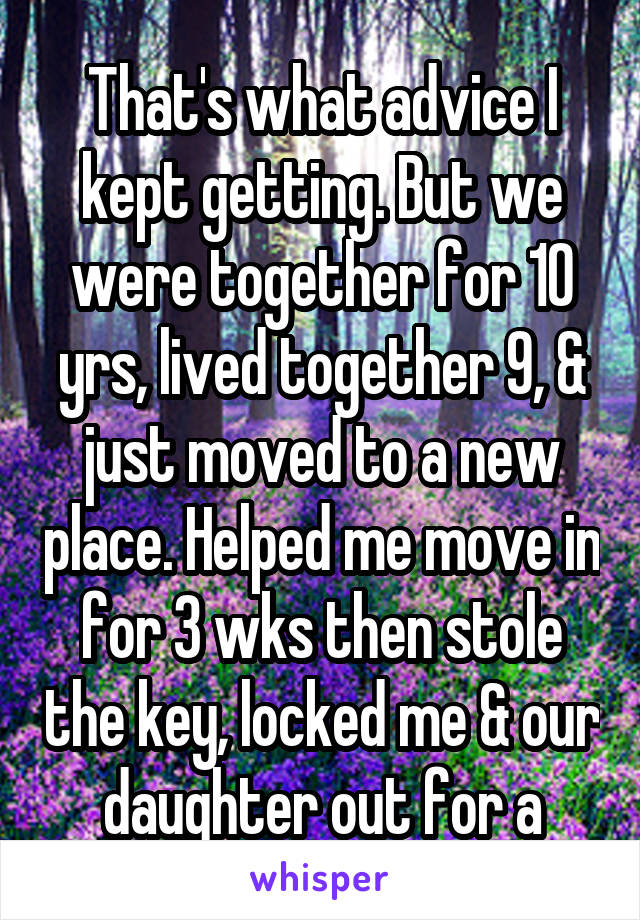 That's what advice I kept getting. But we were together for 10 yrs, lived together 9, & just moved to a new place. Helped me move in for 3 wks then stole the key, locked me & our daughter out for a