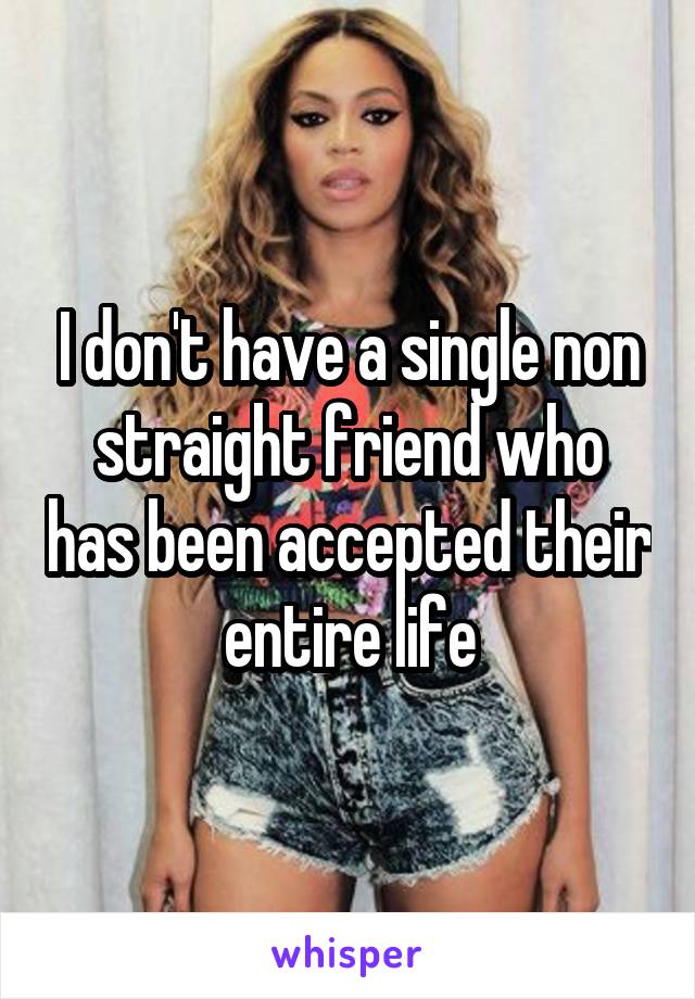 I don't have a single non straight friend who has been accepted their entire life