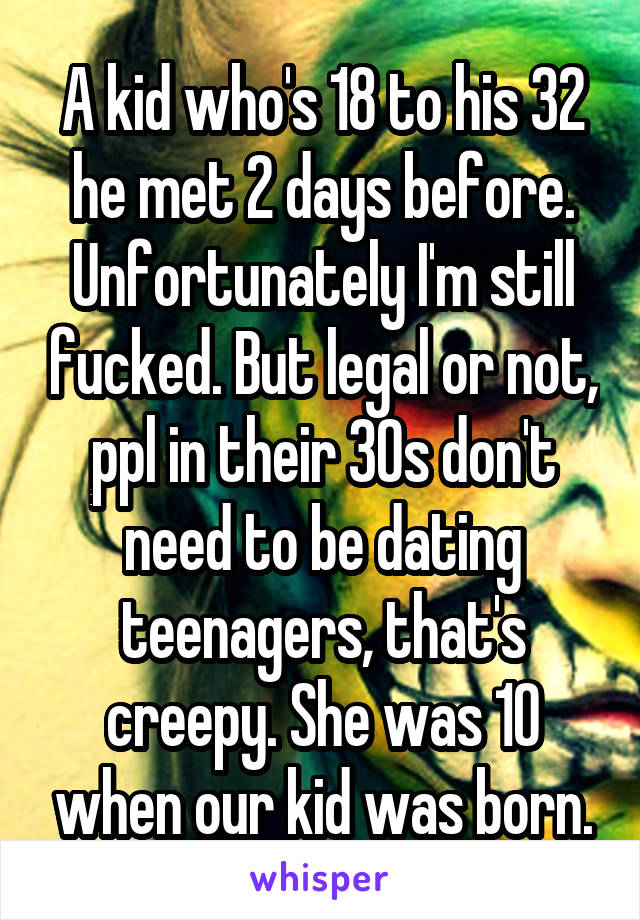 A kid who's 18 to his 32 he met 2 days before. Unfortunately I'm still fucked. But legal or not, ppl in their 30s don't need to be dating teenagers, that's creepy. She was 10 when our kid was born.