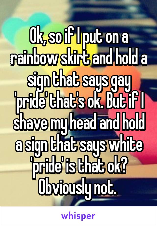 Ok, so if I put on a rainbow skirt and hold a sign that says gay 'pride' that's ok. But if I shave my head and hold a sign that says white 'pride' is that ok? Obviously not. 