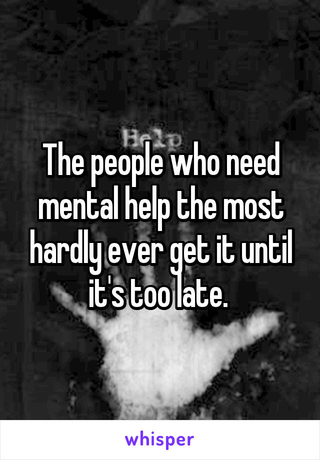 The people who need mental help the most hardly ever get it until it's too late. 