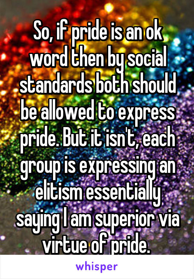 So, if pride is an ok word then by social standards both should be allowed to express pride. But it isn't, each group is expressing an elitism essentially saying I am superior via virtue of pride. 