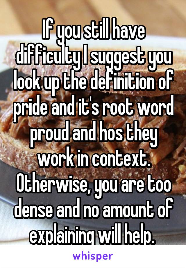 If you still have difficulty I suggest you look up the definition of pride and it's root word proud and hos they work in context. Otherwise, you are too dense and no amount of explaining will help. 