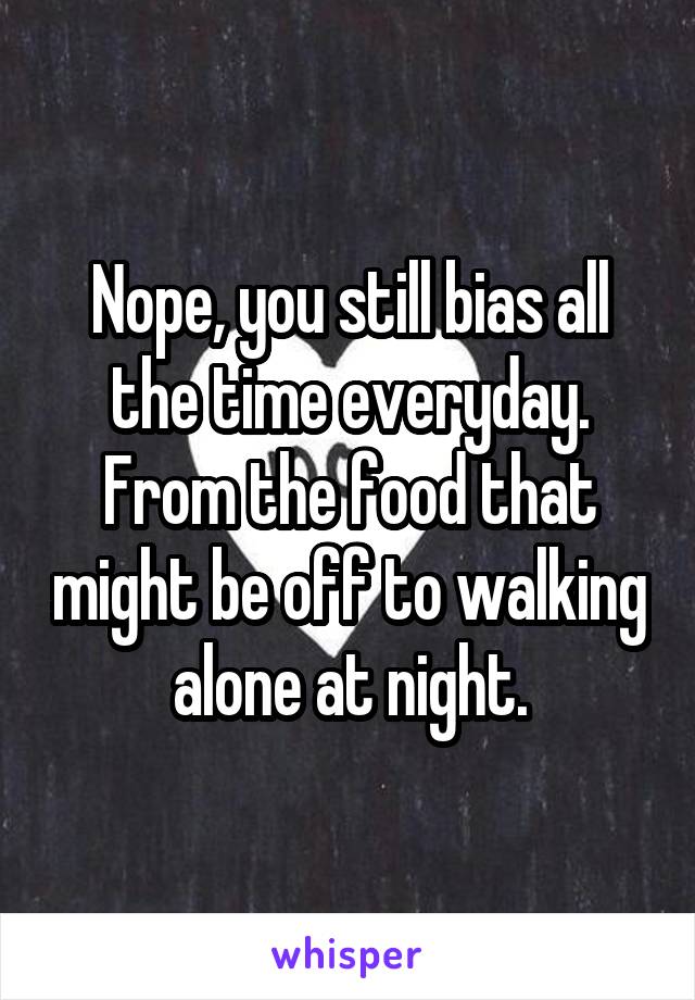 Nope, you still bias all the time everyday. From the food that might be off to walking alone at night.