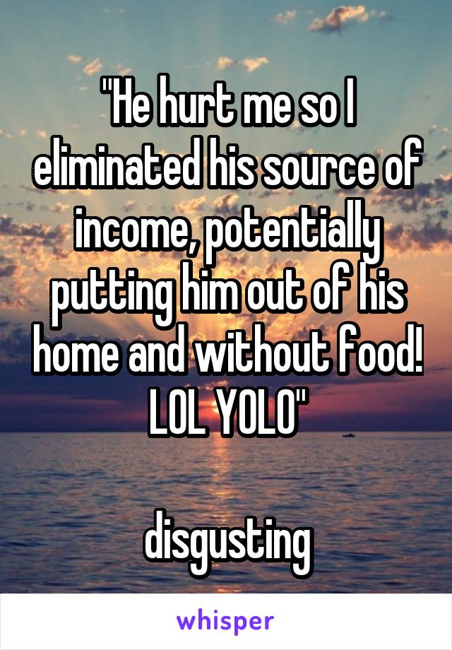 "He hurt me so I eliminated his source of income, potentially putting him out of his home and without food! LOL YOLO"

disgusting