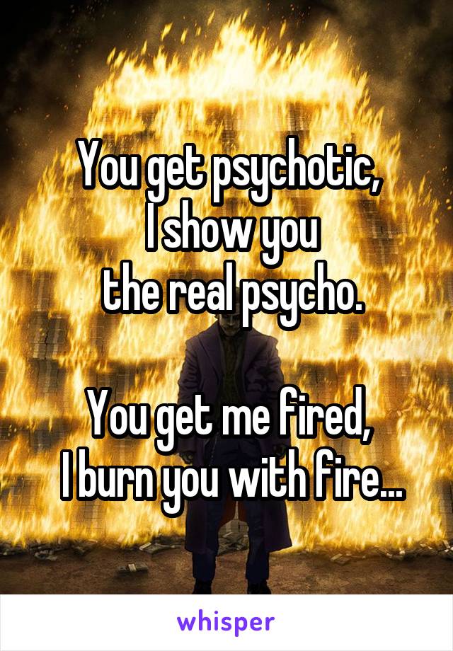 You get psychotic,
 I show you
 the real psycho.

You get me fired,
 I burn you with fire...