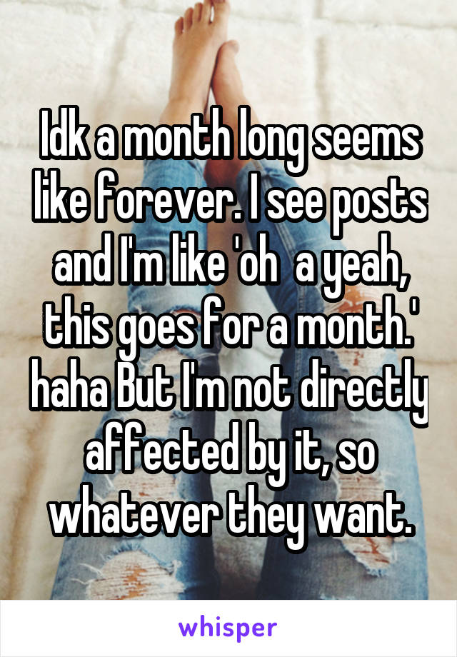 Idk a month long seems like forever. I see posts and I'm like 'oh  a yeah, this goes for a month.' haha But I'm not directly affected by it, so whatever they want.