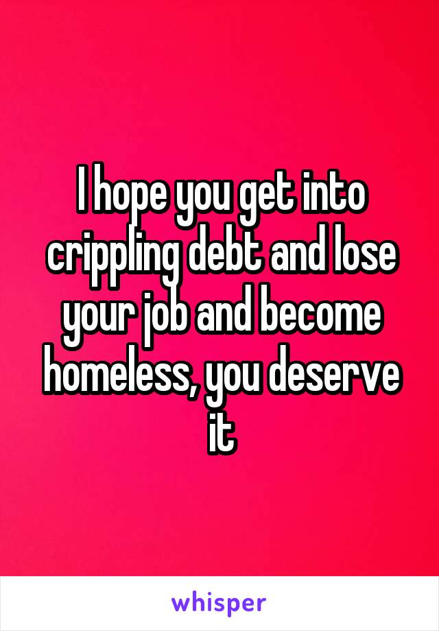 I hope you get into crippling debt and lose your job and become homeless, you deserve it