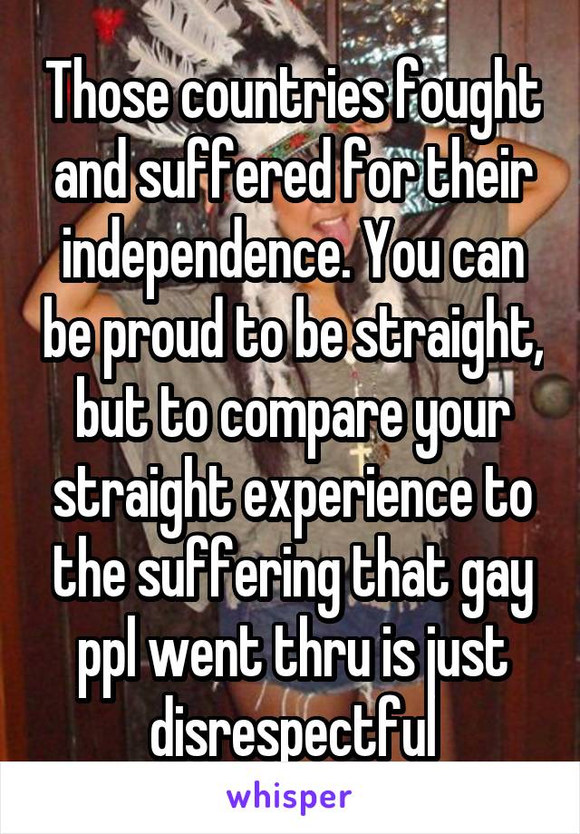   Those countries fought and suffered for their independence. You can be proud to be straight, but to compare your straight experience to the suffering that gay ppl went thru is just disrespectful