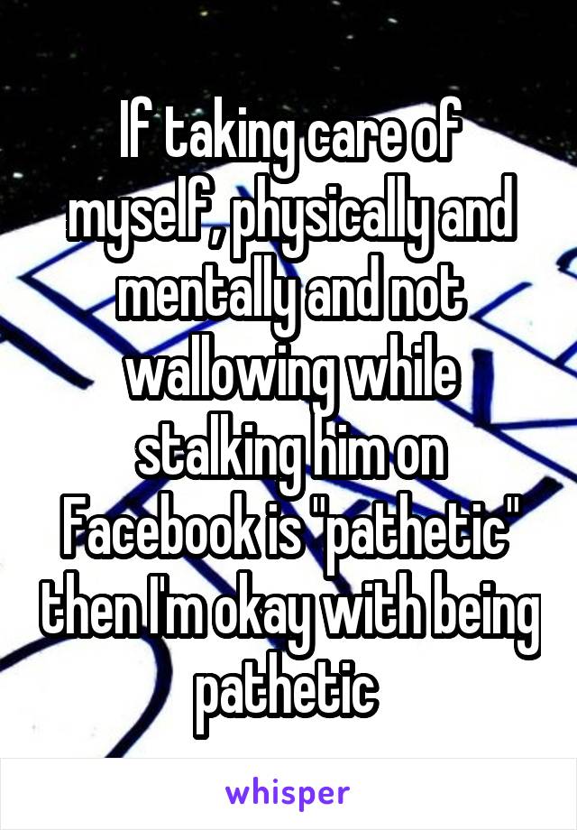 If taking care of myself, physically and mentally and not wallowing while stalking him on Facebook is "pathetic" then I'm okay with being pathetic 