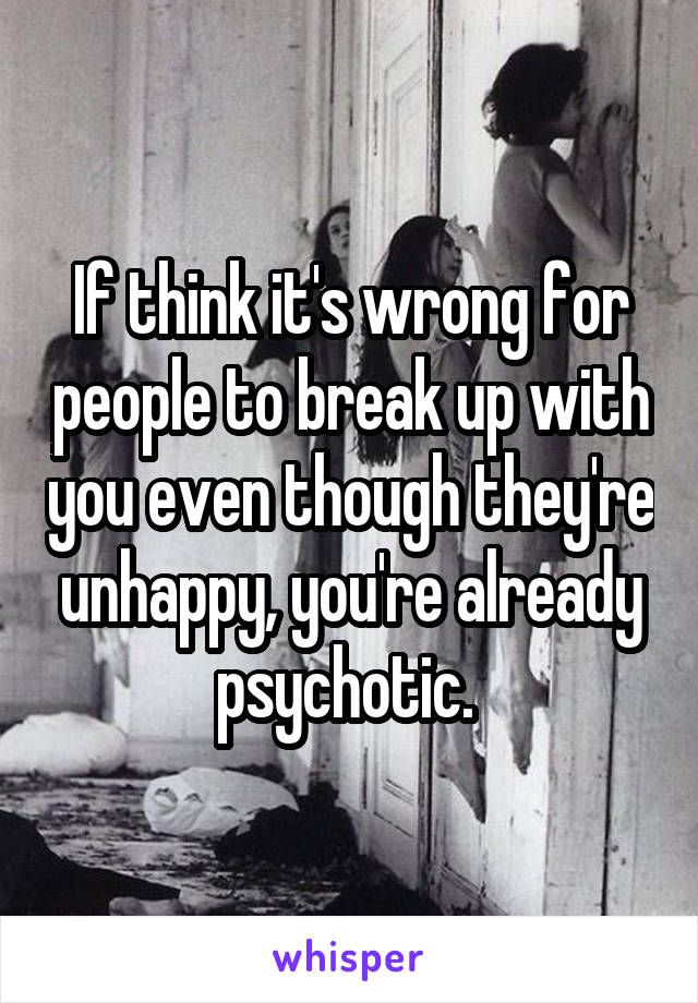 If think it's wrong for people to break up with you even though they're unhappy, you're already psychotic. 